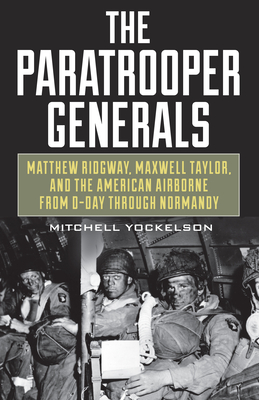 The Paratrooper Generals: Matthew Ridgway, Maxwell Taylor, and the American Airborne from D-Day Through Normandy by Mitchell Yockelson