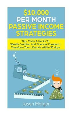 $10,000 Per Month Passive Income Strategies: Tips, Tricks & Hacks to Wealth Creation and Financial Freedom: Transform Your Lifestyle Within 30 Days by Jason Morgan