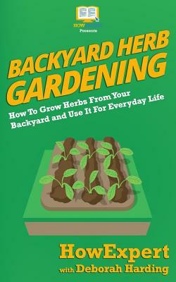 Backyard Herb Gardening: How To Grow Herbs From Your Backyard and Use It For Everyday Life by Deborah Harding, Howexpert Press