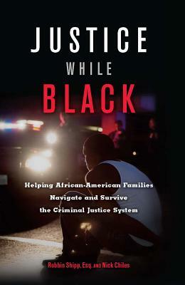 Justice While Black: Helping African-American Families Navigate and Survive the Criminal Justice System by Nick Chiles, Robbin Shipp