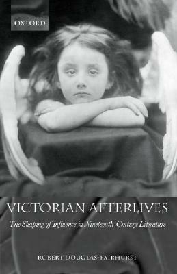 Victorian Afterlives: The Shaping of Influence in Nineteenth-Century Literature by Robert Douglas-Fairhurst