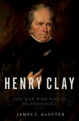 Henry Clay: The Man Who Would Be President by James C. Klotter