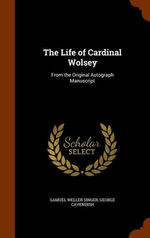The Life of Cardinal Wolsey: From the Original Autograph Manuscript by George Cavendish, Samuel Weller Singer
