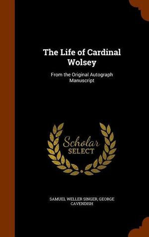 The Life of Cardinal Wolsey: From the Original Autograph Manuscript by Samuel Weller Singer, George Cavendish