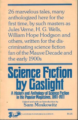 Science Fiction by Gaslight: A History and Anthology of Science Fiction in the Popular Magazines, 1891-1911 by Grant Allen, William Hope Hodgson, Fred M. White, Ellis Parker Butler, Thomas J. Vivian, Warren Earle, L.T. Meade, Sam Moskowitz, Robert Eustace, Frank Lillie Pollock, Robert Barr, Hugh S. Johnson, Edgar Mayhew Bacon, George Daulton, Grena J. Bennett, Charles H. Palmer, Will A. Page, Jules Verne, Walter Wood, H.G. Bishop, J.B. Harris-Burland, Howard R. Garis, Harriet Prescott Spofford, George Chetwynd Griffith, Don Mark Lemon, Wardon Allan Curtis, Roy L. McCardell, H.G. Wells