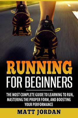 Running for Beginners: The Most Complete Guide to Learning to Run, Mastering the Proper Form, and Boosting Your Performance by Matt Jordan