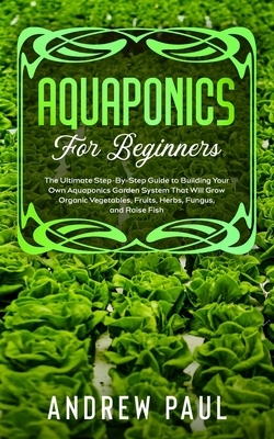 Aquaponics for Beginners: The Ultimate Step-By-Step Guide to Building Your Own Aquaponics Garden System That Will Grow Organic Vegetables, Fruit by Andrew Paul