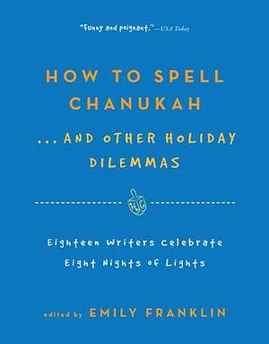 How to Spell Chanukah. . .And Other Holiday Dilemmas: 18 Writers Celebrate 8 Nights of Lights by Emily Franklin, Emily Franklin