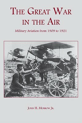 The Great War in the Air: Military Aviation from 1909 to 1921 by John H. Morrow