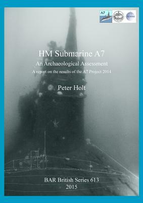 HM Submarine A7: An Archaeological Assessment. A report on the results of the A7 Project 2014 by Peter Holt