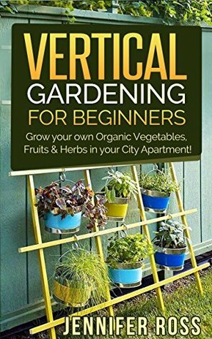 Vertical Gardening: Grow your own Organic Vegetables, Fruits & Herbs in your City Apartment! (Urban Gardening, Vertical Gardening) by Jennifer Ross