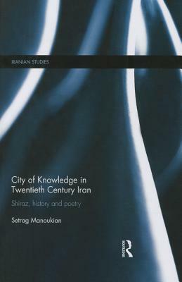 City of Knowledge in Twentieth Century Iran: Shiraz, History and Poetry by Setrag Manoukian