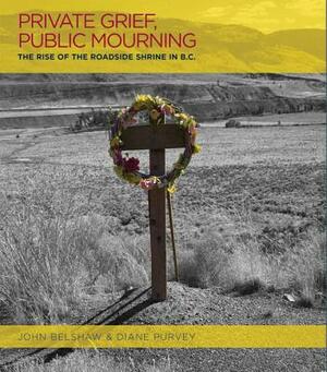 Private Grief, Public Mourning: The Rise of the Roadside Shrine in British Columbia by John Belshaw, Diane Purvey