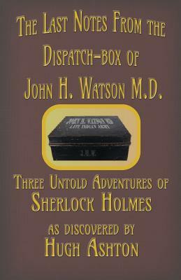 The Last Notes From the Dispatch-box of John H. Watson M.D.: Three Untold Adventures of Sherlock Holmes by Hugh Ashton