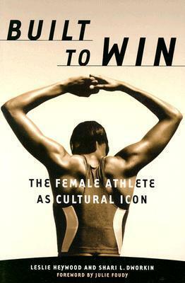 Built To Win: The Female Athlete As Cultural Icon by Shari L. Dworkin, Julie Foudy, Leslie Heywood