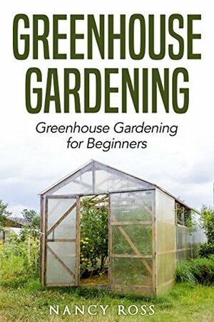 Greenhouse Gardening: Greenhouse Gardening for Beginners by Nancy Ross