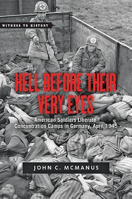 Hell Before Their Very Eyes: American Soldiers Liberate Nazi Concentration Camps, April 1945 by John C. McManus