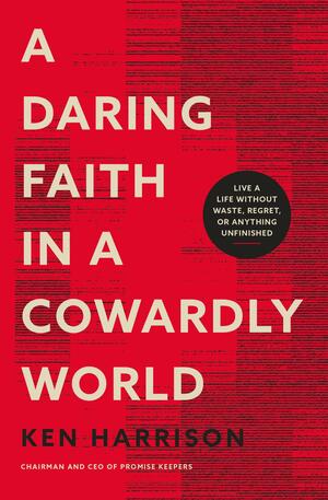 A Daring Faith in a Cowardly World: Live a Life Without Waste, Regret, or Anything Unfinished by Ken Harrison, Ken Harrison