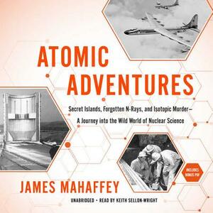 Atomic Adventures: Secret Islands, Forgotten N-Rays, and Isotopic Murder--A Journey Into the Wild World of Nuclear Science by James Mahaffey