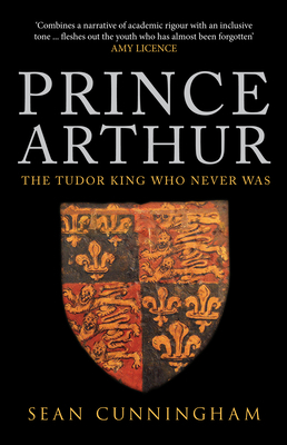 Prince Arthur: The Tudor King Who Never Was by Sean Cunningham