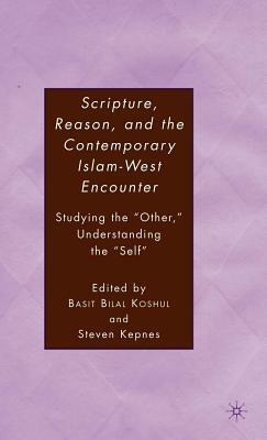 Scripture, Reason, and the Contemporary Islam-West Encounter: Studying the Other, Understanding the Self by Basit Bilal Koshul, Steven Kepnes