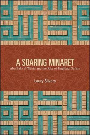 A Soaring Minaret: Abu Bakr al-Wasiti and the Rise of Baghdadi Sufism by Laury Silvers