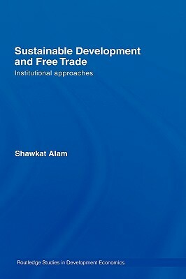Sustainable Development and Free Trade: Institutional Approaches by Shawkat Alam