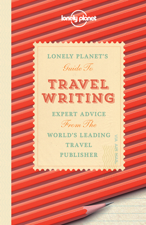 Lonely Planet's Guide to Travel Writing: Expert Advice from the World's Leading Travel Publisher by Don George