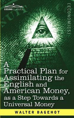 A Practical Plan for Assimilating the English and American Money, as a Step Towards a Universal Money by Walter Bagehot