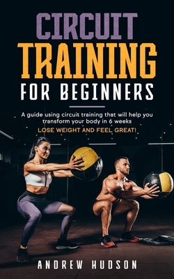 Circuit Training for Beginners: A guide using circuit training that will help you transform your body in 6 weeks. Lose weight and feel great! by Andrew Hudson