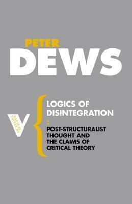 Logics of Disintegration: Post-structuralist Thought and the Claims of Critical Theory by Peter Dews