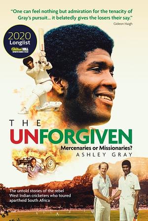The Unforgiven: Missionaries or Mercenaries? The Untold Story of the Rebel West Indian Cricketers Who Toured Apartheid South Africa by Ashley Gray