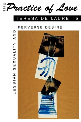 The Practice of Love: Lesbian Sexuality and Perverse Desire by Teresa de Lauretis