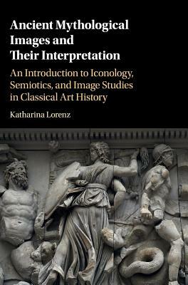 Ancient Mythological Images and Their Interpretation: An Introduction to Iconology, Semiotics and Image Studies in Classical Art History by Katharina Lorenz