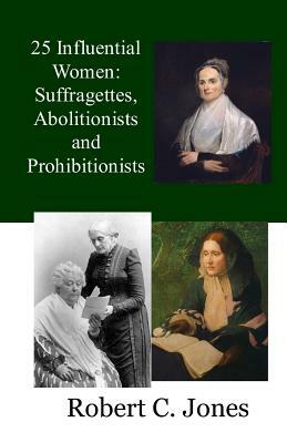 25 Influential Women: Suffragettes, Abolitionists and Prohibitionists by Robert C. Jones