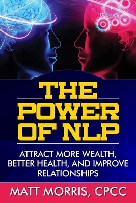 The Power of NLP: Attract More Wealth, Better Health, And Improve Relationships by Matt Morris
