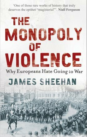The Monopoly of Violence: Why Europeans Hate Going to War by James J. Sheehan