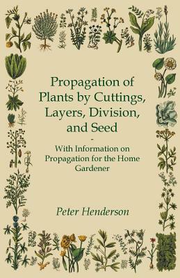 Propagation of Plants by Cuttings, Layers, Division, and Seed - With Information on Propagation for the Home Gardener by Peter Henderson