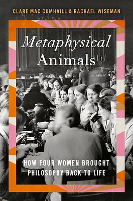 Metaphysical Animals: How Four Women Brought Philosophy Back to Life by Clare Mac Cumhaill, Rachael Wiseman