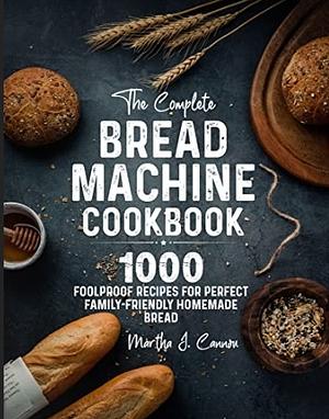The Complete Bread Machine Cookbook: 1000 Foolproof Recipes for Perfect Family-Friendly Homemade Bread by Martha J. Cannon
