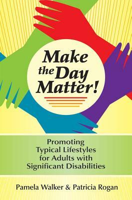 Make the Day Matter!: Promoting Typical Lifestyles for Adults with Significant Disabilities by Pamela Walker, Patricia Rogan