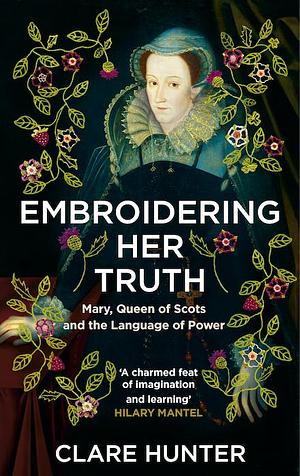 Embroidering Her Truth: Mary, Queen of Scots and the Language of Power by Clare Hunter