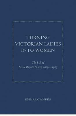 Turning Victorian Ladies Into Women: The Life of Bessie Rayner Parkes, 1829 - 1925 by Emma Lowndes