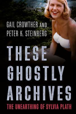 These Ghostly Archives: The Unearthing of Sylvia Plath by Peter Steinberg, Gail Crowther