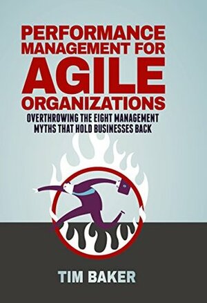 Performance Management for Agile Organizations: Overthrowing The Eight Management Myths That Hold Businesses Back by Tim Baker
