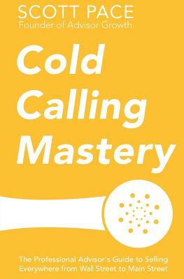 Cold Calling Mastery: The Professional Advisor's Guide to Selling Everywhere from Wall Street to Main Street by Scott Pace