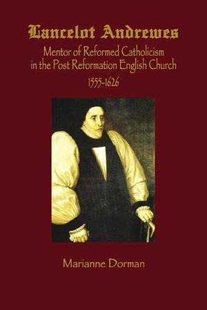 Lancelot Andrewes: Mentor of Reformed Catholicism in the Post-Reformation English Church 1555-1626 by Marianne Dorman