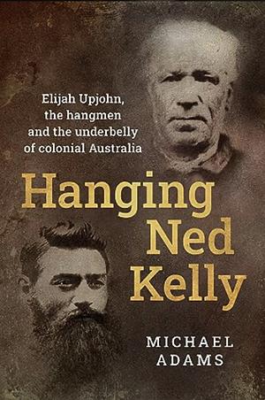 Hanging Ned Kelly: Elijah Upjohn, the Hangmen and the Underbelly of Colonial Australia by Michael Adams