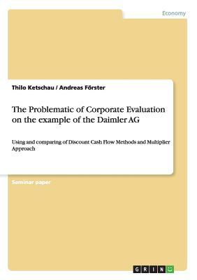 The Problematic of Corporate Evaluation on the example of the Daimler AG: Using and comparing of Discount Cash Flow Methods and Multiplier Approach by Thilo Ketschau, Andreas Förster