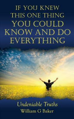 If You Knew This One Thing You Could Know and Do Everything: Undeniable Truths by William G. Baker